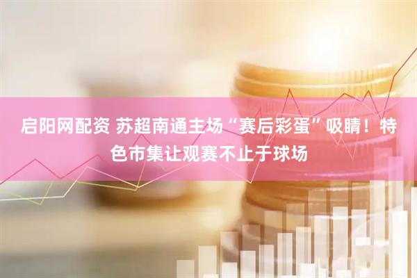 启阳网配资 苏超南通主场“赛后彩蛋”吸睛！特色市集让观赛不止于球场