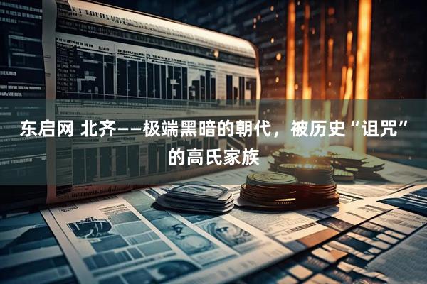 东启网 北齐——极端黑暗的朝代，被历史“诅咒”的高氏家族