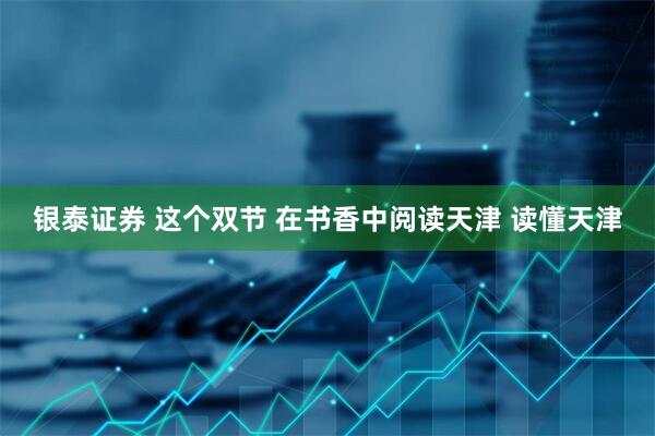 银泰证券 这个双节 在书香中阅读天津 读懂天津