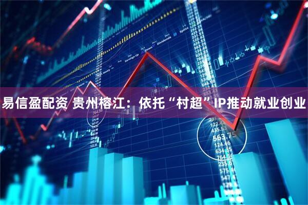 易信盈配资 贵州榕江：依托“村超”IP推动就业创业