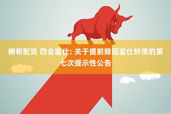 楠帮配资 四会富仕: 关于提前赎回富仕转债的第七次提示性公告