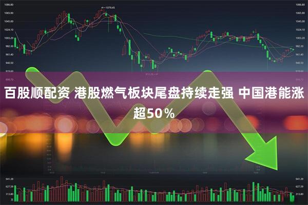 百股顺配资 港股燃气板块尾盘持续走强 中国港能涨超50％