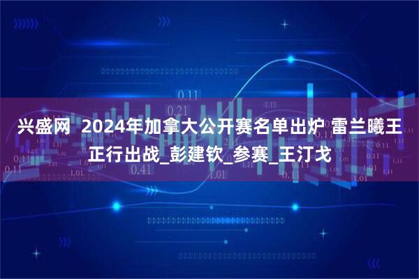 兴盛网  2024年加拿大公开赛名单出炉 雷兰曦王正行出战_彭建钦_参赛_王汀戈