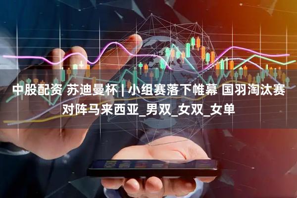 中股配资 苏迪曼杯 | 小组赛落下帷幕 国羽淘汰赛对阵马来西亚_男双_女双_女单